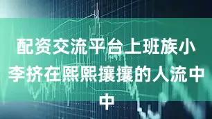 配资交流平台上班族小李挤在熙熙攘攘的人流中