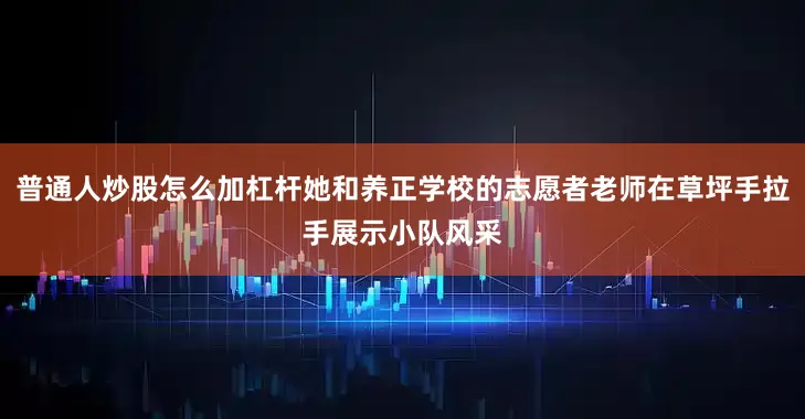 普通人炒股怎么加杠杆她和养正学校的志愿者老师在草坪手拉手展示小队风采