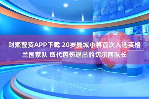 财聚配资APP下载 20岁曼城小将首次入选英格兰国家队 取代因伤退出的切尔西队长