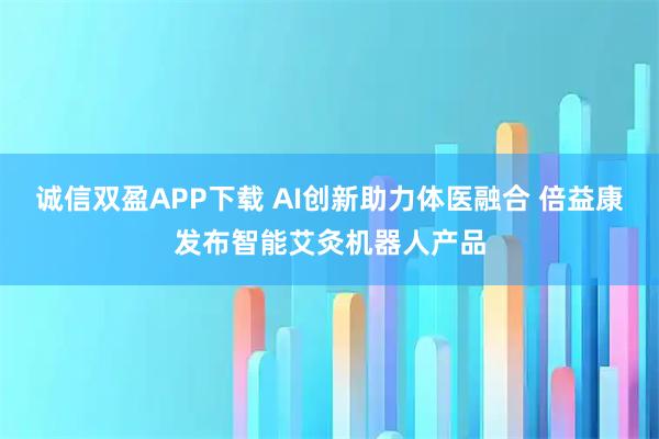 诚信双盈APP下载 AI创新助力体医融合 倍益康发布智能艾灸机器人产品