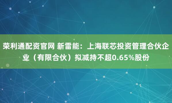 荣利通配资官网 新雷能:上海联芯投资管理合伙企业(有限合伙)拟减持不超0.65%股份