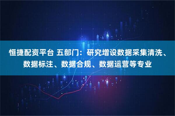 恒捷配资平台 五部门:研究增设数据采集清洗、数据标注、数据合规、数据运营等专业