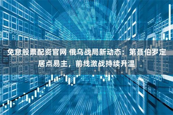 免息股票配资官网 俄乌战局新动态:第聂伯罗定居点易主,前线激战持续升温