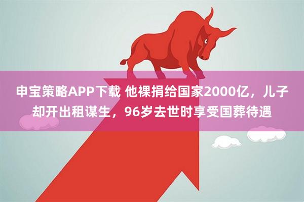 申宝策略APP下载 他裸捐给国家2000亿，儿子却开出租谋生，96岁去世时享受国葬待遇