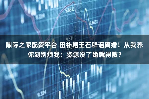 鼎际之家配资平台 田朴珺王石辟谣离婚！从我养你到别烦我：资源没了婚就得散？