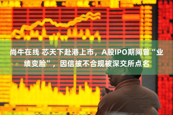 尚牛在线 芯天下赴港上市，A股IPO期间曾“业绩变脸”，因信披不合规被深交所点名