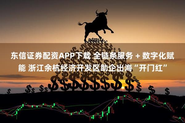 东信证券配资APP下载 全链条服务 + 数字化赋能 浙江余杭经济开发区助企出海“开门红”