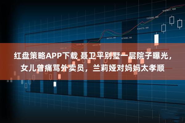 红盘策略APP下载 聂卫平别墅一层院子曝光，女儿曾痛骂外卖员，兰莉娅对妈妈太孝顺