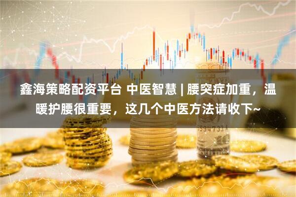 鑫海策略配资平台 中医智慧 | 腰突症加重，温暖护腰很重要，这几个中医方法请收下~