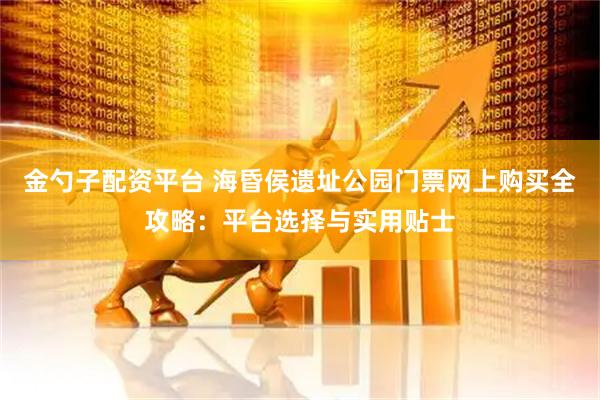 金勺子配资平台 海昏侯遗址公园门票网上购买全攻略：平台选择与实用贴士