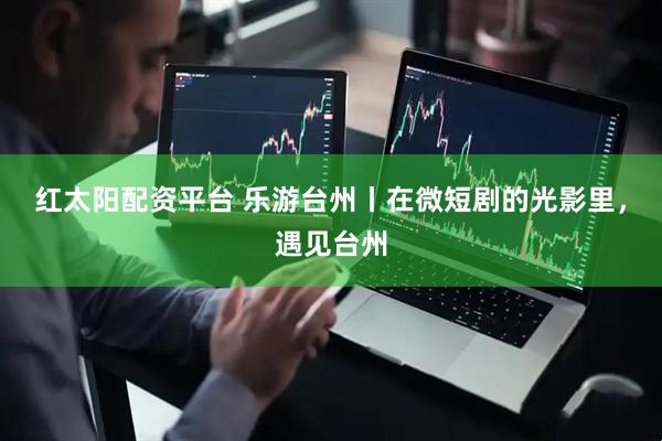 红太阳配资平台 乐游台州丨在微短剧的光影里，遇见台州