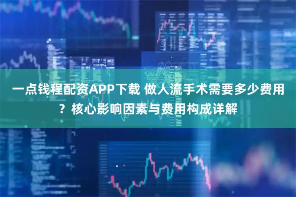 一点钱程配资APP下载 做人流手术需要多少费用？核心影响因素与费用构成详解