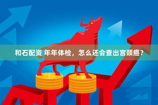 和石配资 年年体检，怎么还会查出宫颈癌？