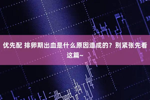 优先配 排卵期出血是什么原因造成的？别紧张先看这篇~