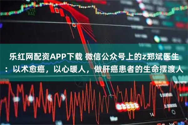 乐红网配资APP下载 微信公众号上的z郑斌医生:以术愈癌,以心暖人,做肝癌患者的生命摆渡人