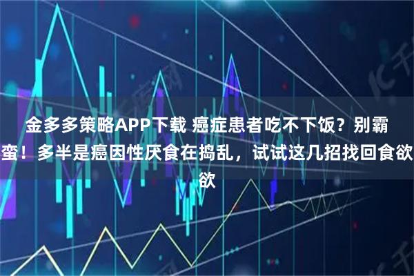 金多多策略APP下载 癌症患者吃不下饭?别霸蛮!多半是癌因性厌食在捣乱,试试这几招找回食欲
