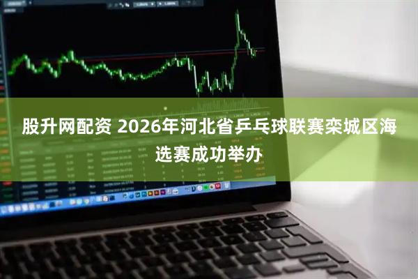 股升网配资 2026年河北省乒乓球联赛栾城区海选赛成功举办