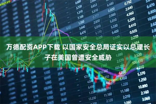 万德配资APP下载 以国家安全总局证实以总理长子在美国曾遭安全威胁