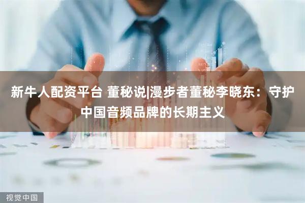 新牛人配资平台 董秘说|漫步者董秘李晓东：守护中国音频品牌的长期主义